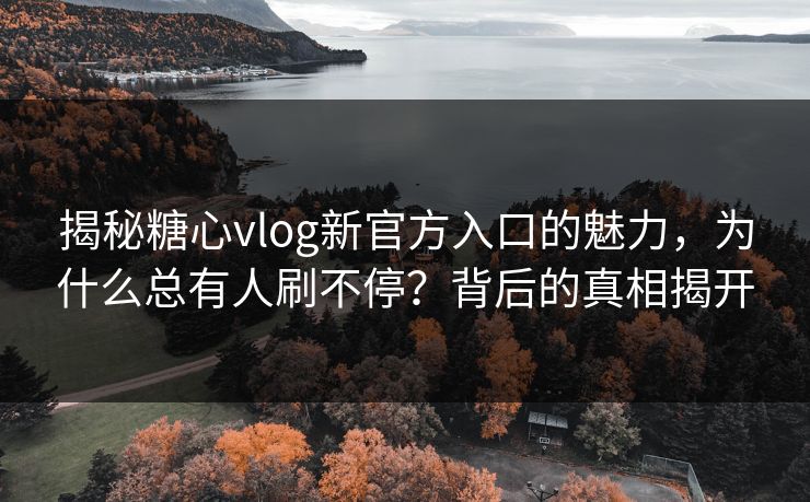 揭秘糖心vlog新官方入口的魅力,为什么总有人刷不停?背后的真相揭开 揭秘糖心vlog新官方入口的魅力,为什么总有人刷不停?背后的真相揭开