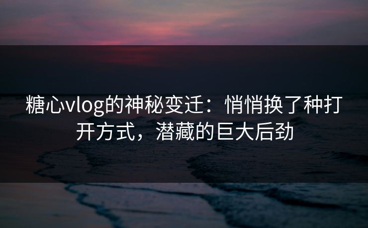糖心vlog的神秘变迁：悄悄换了种打开方式，潜藏的巨大后劲
