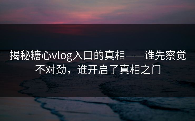 揭秘糖心vlog入口的真相——谁先察觉不对劲，谁开启了真相之门