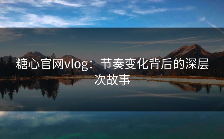 糖心官网vlog：节奏变化背后的深层次故事