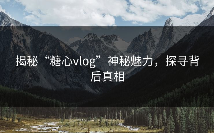 揭秘“糖心vlog”神秘魅力,探寻背后真相 揭秘“糖心vlog”神秘魅力,探寻背后真相