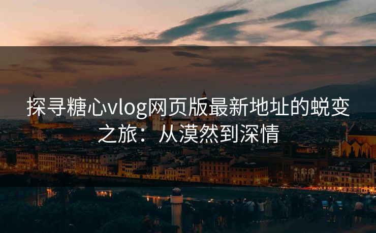 探寻糖心vlog网页版最新地址的蜕变之旅:从漠然到深情 探寻糖心vlog网页版最新地址的蜕变之旅:从漠然到深情