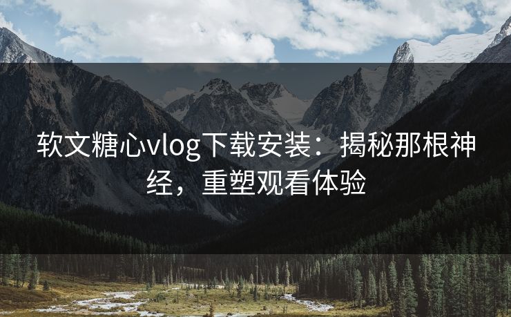 软文糖心vlog下载安装：揭秘那根神经，重塑观看体验