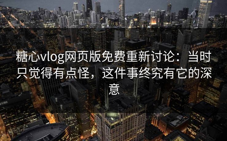 糖心vlog网页版免费重新讨论：当时只觉得有点怪，这件事终究有它的深意