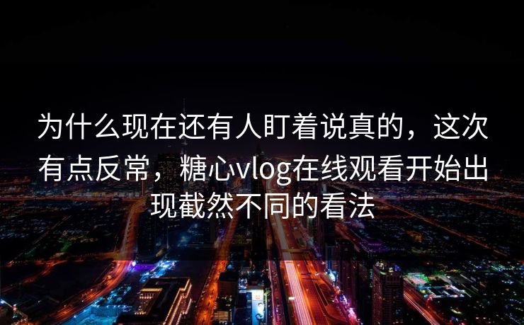 为什么现在还有人盯着说真的，这次有点反常，糖心vlog在线观看开始出现截然不同的看法